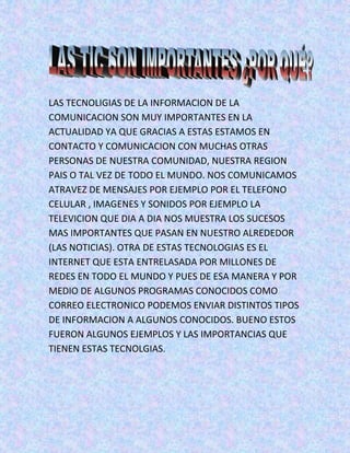 LAS TECNOLIGIAS DE LA INFORMACION DE LA
COMUNICACION SON MUY IMPORTANTES EN LA
ACTUALIDAD YA QUE GRACIAS A ESTAS ESTAMOS EN
CONTACTO Y COMUNICACION CON MUCHAS OTRAS
PERSONAS DE NUESTRA COMUNIDAD, NUESTRA REGION
PAIS O TAL VEZ DE TODO EL MUNDO. NOS COMUNICAMOS
ATRAVEZ DE MENSAJES POR EJEMPLO POR EL TELEFONO
CELULAR , IMAGENES Y SONIDOS POR EJEMPLO LA
TELEVICION QUE DIA A DIA NOS MUESTRA LOS SUCESOS
MAS IMPORTANTES QUE PASAN EN NUESTRO ALREDEDOR
(LAS NOTICIAS). OTRA DE ESTAS TECNOLOGIAS ES EL
INTERNET QUE ESTA ENTRELASADA POR MILLONES DE
REDES EN TODO EL MUNDO Y PUES DE ESA MANERA Y POR
MEDIO DE ALGUNOS PROGRAMAS CONOCIDOS COMO
CORREO ELECTRONICO PODEMOS ENVIAR DISTINTOS TIPOS
DE INFORMACION A ALGUNOS CONOCIDOS. BUENO ESTOS
FUERON ALGUNOS EJEMPLOS Y LAS IMPORTANCIAS QUE
TIENEN ESTAS TECNOLGIAS.
 