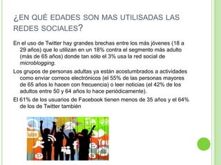 ¿EN QUÉ EDADES SON MAS UTILISADAS LAS
REDES SOCIALES?
En el uso de Twitter hay grandes brechas entre los más jóvenes (18 a
29 años) que lo utilizan en un 18% contra el segmento más adulto
(más de 65 años) donde tan sólo el 3% usa la red social de
microblogging.
Los grupos de personas adultas ya están acostumbrados a actividades
como enviar correos electrónicos (el 55% de las personas mayores
de 65 años lo hacen con frecuencia) o leer noticias (el 42% de los
adultos entre 50 y 64 años lo hace periódicamente).
El 61% de los usuarios de Facebook tienen menos de 35 años y el 64%
de los de Twitter también

 