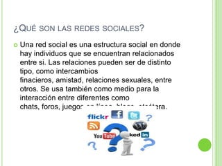¿QUÉ SON LAS REDES SOCIALES?


Una red social es una estructura social en donde
hay individuos que se encuentran relacionados
entre si. Las relaciones pueden ser de distinto
tipo, como intercambios
finacieros, amistad, relaciones sexuales, entre
otros. Se usa también como medio para la
interacción entre diferentes como
chats, foros, juegos en línea, blogs, etcétera.

 