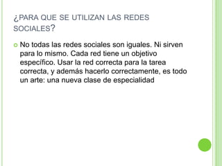 ¿PARA QUE SE UTILIZAN LAS REDES
SOCIALES?


No todas las redes sociales son iguales. Ni sirven
para lo mismo. Cada red tiene un objetivo
específico. Usar la red correcta para la tarea
correcta, y además hacerlo correctamente, es todo
un arte: una nueva clase de especialidad

 