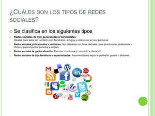 ¿CUÁLES SON LOS TIPOS DE REDES
SOCIALES?


Se clasifica en los siguientes tipos



Redes sociales de tipo generalistas u horizontales:
Ideales para estar en contacto con familiares, amigos y relaciones a nivel personal.



Redes sociales profesionales o verticales: Son utilizadas con fines laborales, para promocionar profesiones u
oficios y para encontrar personal y empleo.



Redes sociales de geolocalización: Permiten monitorear y compartir la ubicación



Redes sociales de tipo temáticas o especializadas: Recomendables según la profesión, gustos o aficiones.

 