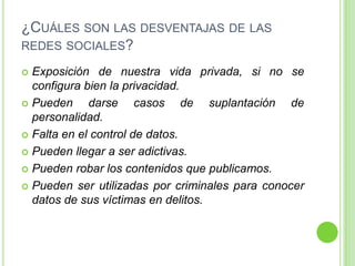 ¿CUÁLES SON LAS DESVENTAJAS DE LAS
REDES SOCIALES?
Exposición de nuestra vida privada, si no se
configura bien la privacidad.
 Pueden
darse casos de suplantación de
personalidad.
 Falta en el control de datos.
 Pueden llegar a ser adictivas.
 Pueden robar los contenidos que publicamos.
 Pueden ser utilizadas por criminales para conocer
datos de sus víctimas en delitos.


 