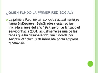 ¿QUIEN FUNDO LA PRIMER RED SOCIAL?


La primera Red, no tan conocida actualmente se
llama SixDegrees (SeisGrados), esta red fue
iniciada a fines del año 1997, pero fue lanzado el
servidor hacia 2001, actualmente es una de las
redes que ha desaparecido, fue fundada por
Andrew Winreich. y desarrollada por la empresa
Macroview.

 