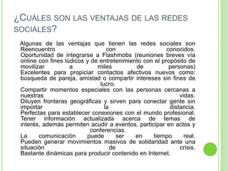 ¿CUÁLES SON LAS VENTAJAS DE LAS REDES
SOCIALES?
Algunas de las ventajas que tienen las redes sociales son
Reencuentro
con
conocidos.
Oportunidad de integrarse a Flashmobs (reuniones breves vía
online con fines lúdicos y de entretenimiento con el propósito de
movilizar
a
miles
de
personas)
Excelentes para propiciar contactos afectivos nuevos como:
búsqueda de pareja, amistad o compartir intereses sin fines de
lucro.
Compartir momentos especiales con las personas cercanas a
nuestras
vidas.
Diluyen fronteras geográficas y sirven para conectar gente sin
importar
la
distancia.
Perfectas para establecer conexiones con el mundo profesional.
Tener información actualizada acerca de temas de
interés, además permiten acudir a eventos, participar en actos y
conferencias.
La
comunicación
puede
ser
en
tiempo
real.
Pueden generar movimientos masivos de solidaridad ante una
situación
de
crisis.
Bastante dinámicas para producir contenido en Internet.

 