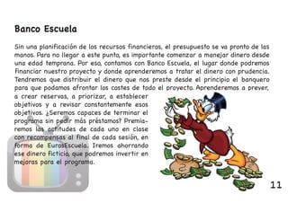 Banco Escuela
Sin una planificación de los recursos financieros, el presupuesto se va pronto de las
manos. Para no llegar a este punto, es importante comenzar a manejar dinero desde
una edad temprana. Por eso, contamos con Banco Escuela, el lugar donde podremos
financiar nuestro proyecto y donde aprenderemos a tratar el dinero con prudencia.
Tendremos que distribuir el dinero que nos preste desde el principio el banquero
para que podamos afrontar los costes de todo el proyecto. Aprenderemos a prever,
a crear reservas, a priorizar, a establecer
objetivos y a revisar constantemente esos
objetivos. ¿Seremos capaces de terminar el
programa sin pedir más préstamos? Premia-
remos las actitudes de cada uno en clase
con recompensas al final de cada sesión, en
forma de EurosEscuela. Iremos ahorrando
ese dinero ficticio, que podremos invertir en
mejoras para el programa.
11
 