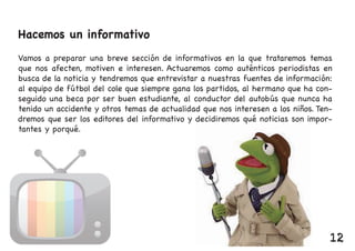 Hacemos un informativo
Vamos a preparar una breve sección de informativos en la que trataremos temas
que nos afecten, motiven e interesen. Actuaremos como auténticos periodistas en
busca de la noticia y tendremos que entrevistar a nuestras fuentes de información:
al equipo de fútbol del cole que siempre gana los partidos, al hermano que ha con-
seguido una beca por ser buen estudiante, al conductor del autobús que nunca ha
tenido un accidente y otros temas de actualidad que nos interesen a los niños. Ten-
dremos que ser los editores del informativo y decidiremos qué noticias son impor-
tantes y porqué.
12
 
