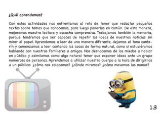 ¿Qué aprendemos?
Con estas actividades nos enfrentamos al reto de tener que redactar pequeños
textos sobre temas que conocemos, para luego ponerlos en común. De esta manera,
mejoramos nuestra lectura y escucha comprensiva. Trabajamos también la memoria,
porque tendremos que ser capaces de repetir las ideas de nuestras noticias sin
mirar al papel. Aprendemos a leer de una manera diferente, dejamos el tono canta-
rín y comenzamos a leer contando las cosas de forma natural, como si estuviéramos
hablando con nuestros familiares o amigos. Nos deshacemos de los miedos a hablar
en público y asimilamos como algo natural tener que exponer ideas ante un grupo
numeroso de personas. Aprendemos a utilizar nuestro cuerpo a la hora de dirigirnos
a un público: ¿cómo nos colocamos? ¿dónde miramos? ¿cómo movemos las manos?a un público: ¿cómo nos colocamos? ¿dónde miramos? ¿cómo movemos las manos?
13
 