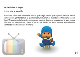 Actividades y juegos
Cada uno redactará una breve noticia que luego tendrá que exponer delante de sus
compañeros. ¿Entendemos lo que leemos? ¿Escuchamos cuando nuestros compañeros
leen? Trabajamos la locución, mejoramos nuestra dicción y empezamos a leer en voz
alta con un tono natural, como si en vez de tener un texto delante, estuviéramos
contando una historia de memoria.
1. Lectura y locución
14
 