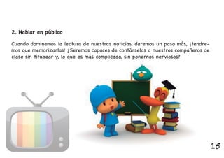 Cuando dominemos la lectura de nuestras noticias, daremos un paso más, ¡tendre-
mos que memorizarlas! ¿Seremos capaces de contárselas a nuestros compañeros de
clase sin titubear y, lo que es más complicado, sin ponernos nerviosos?
2. Hablar en público
15
 