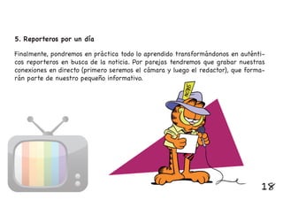 Finalmente, pondremos en práctica todo lo aprendido transformándonos en auténti-
cos reporteros en busca de la noticia. Por parejas tendremos que grabar nuestras
conexiones en directo (primero seremos el cámara y luego el redactor), que forma-
rán parte de nuestro pequeño informativo.
5. Reporteros por un día
18
 