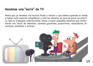 Hacemos una “serie” de TV
Ahora que ya tenemos una lectura fluida y natural y que hemos superado el miedo
a hablar ante nuestros compañeros y ante las cámaras, es hora de poner en prácti-
ca todo lo trabajado anteriormente. Vamos a hacer pequeños sketches que confor-
marán una “serie” de televisión. Seremos guionistas, productores, realizadores, di-
rectores, sonidistas y actores.
19
 