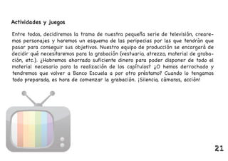 Actividades y juegos
Entre todos, decidiremos la trama de nuestra pequeña serie de televisión, creare-
mos personajes y haremos un esquema de las peripecias por las que tendrán que
pasar para conseguir sus objetivos. Nuestro equipo de producción se encargará de
decidir qué necesitaremos para la grabación (vestuario, atrezzo, material de graba-
ción, etc.). ¿Habremos ahorrado suficiente dinero para poder disponer de todo el
material necesario para la realización de los capítulos? ¿O hemos derrochado y
tendremos que volver a Banco Escuela a por otro préstamo? Cuando lo tengamos
todo preparado, es hora de comenzar la grabación. ¡Silencio, cámaras, acción!
21
 