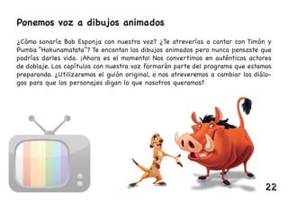 Ponemos voz a dibujos animados
¿Cómo sonaría Bob Esponja con nuestra voz? ¿Te atreverías a cantar con Timón y
Pumba “Hakunamatata”? Te encantan los dibujos animados pero nunca pensaste que
podrías darles vida. ¡Ahora es el momento! Nos convertimos en auténticos actores
de doblaje. Los capítulos con nuestra voz formarán parte del programa que estamos
preparando. ¿Utilizaremos el guión original, o nos atreveremos a cambiar los diálo-
gos para que los personajes digan lo que nosotros queramos?
22
 