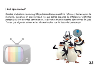 ¿Qué aprendemos?
Gracias al doblaje cinematográfico desarrollamos nuestros reflejos y fomentamos la
memoria. Ganamos en expresividad, ya que somos capaces de interpretar distintos
personajes con distintos sentimientos. Mejoramos mucho nuestra concentración, ¡las
frases que digamos deben estar sincronizadas con la boca del personaje!
23
 