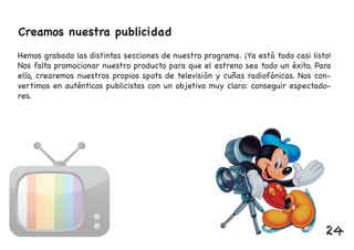 Creamos nuestra publicidad
Hemos grabado las distintas secciones de nuestro programa. ¡Ya está todo casi listo!
Nos falta promocionar nuestro producto para que el estreno sea todo un éxito. Para
ello, crearemos nuestros propios spots de televisión y cuñas radiofónicas. Nos con-
vertimos en auténticos publicistas con un objetivo muy claro: conseguir espectado-
res.
24
 