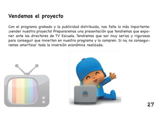 Vendemos el proyecto
Con el programa grabado y la publicidad distribuida, nos falta lo más importante:
¡vender nuestro proyecto! Prepararemos una presentación que tendremos que expo-
ner ante los directores de TV Escuela. Tendremos que ser muy serios y rigurosos
para conseguir que inviertan en nuestro programa y lo compren. Si no, no consegui-
remos amortizar toda la inversión económica realizada.
27
 