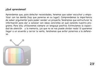 ¿Qué aprendemos?
Aprendemos que, para detectar necesidades, tenemos que saber escuchar y empa-
tizar con los demás (hay que ponerse en su lugar). Comprendemos la importancia
de saber argumentar para poder vender un proyecto. Tendremos que estructurar la
información para dar a conocer con ideas concretas en qué consiste nuestro pro-
grama. Para ello, utilizaremos siempre un lenguaje positivo. Estimulamos la capaci-
dad de atención y la memoria, ¡ya que no se nos puede olvidar nada! Si queremos
llegar a un acuerdo y cerrar la venta, tendremos que evitar ponernos a la defensi-
va.
28
 