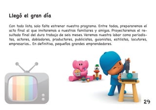 Llegó el gran día
Con todo listo, solo falta estrenar nuestro programa. Entre todos, prepararemos el
acto final al que invitaremos a nuestros familiares y amigos. Proyectaremos el re-
sultado final del duro trabajo de seis meses. Veremos nuestra labor como periodis-
tas, actores, dobladores, productores, publicistas, guionistas, estilistas, locutores,
empresarios... En definitiva, pequeños grandes emprendedores.
29
 