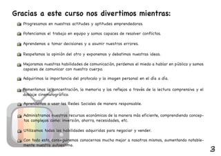 Gracias a este curso nos divertimos mientras:
Potenciamos el trabajo en equipo y somos capaces de resolver conflictos.
Aprendemos a tomar decisiones y a asumir nuestros errores.
Respetamos la opinión del otro y exponemos y debatimos nuestras ideas.
Mejoramos nuestras habilidades de comunicación, perdemos el miedo a hablar en público y somos
capaces de comunicar con nuestro cuerpo.
Adquirimos la importancia del protocolo y la imagen personal en el día a día.
Fomentamos la concentración, la memoria y los reflejos a través de la lectura comprensiva y el
doblaje cinematográfico.
Aprendemos a usar las Redes Sociales de manera responsable.
Administramos nuestros recursos económicos de la manera más eficiente, comprendiendo concep-
tos complejos como: inversión, ahorro, necesidades, etc.
Utilizamos todas las habilidades adquiridas para negociar y vender.
Con todo esto, conseguiremos conocernos mucho mejor a nosotros mismos, aumentando notable-
mente nuestra autoestima.
Progresamos en nuestras actitudes y aptitudes emprendedoras.
3
 