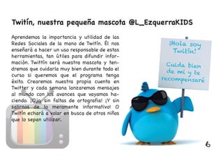 Twitín, nuestra pequeña mascota @L_EzquerraKIDS
Aprendemos la importancia y utilidad de las
Redes Sociales de la mano de Twitín. Él nos
enseñará a hacer un uso responsable de estas
herramientas, tan útiles para difundir infor-
mación. Twittín será nuestra mascota y ten-
dremos que cuidarla muy bien durante todo el
curso si queremos que el programa tenga
éxito. Crearemos nuestra propia cuenta en
Twitter y cada semana lanzaremos mensajes
al mundo con los avances que vayamos ha-
ciendo. ¡Ojo, sin faltas de ortografia! ¡Y sin
salirnos de lo meramente informativo! O
Twitín echará a volar en busca de otros niños
que lo sepan utilizar..
6
 
