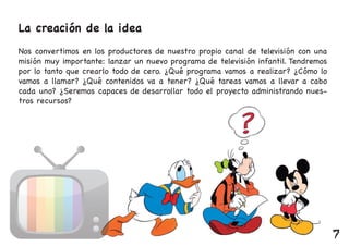 La creación de la idea
Nos convertimos en los productores de nuestro propio canal de televisión con una
misión muy importante: lanzar un nuevo programa de televisión infantil. Tendremos
por lo tanto que crearlo todo de cero. ¿Qué programa vamos a realizar? ¿Cómo lo
vamos a llamar? ¿Qué contenidos va a tener? ¿Qué tareas vamos a llevar a cabo
cada uno? ¿Seremos capaces de desarrollar todo el proyecto administrando nues-
tros recursos?
7
 