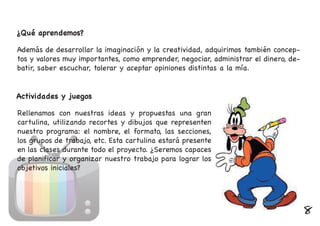 ¿Qué aprendemos?
Además de desarrollar la imaginación y la creatividad, adquirimos también concep-
tos y valores muy importantes, como emprender, negociar, administrar el dinero, de-
batir, saber escuchar, tolerar y aceptar opiniones distintas a la mía.
Actividades y juegos
Rellenamos con nuestras ideas y propuestas una gran
cartulina, utilizando recortes y dibujos que representen
nuestro programa: el nombre, el formato, las secciones,
los grupos de trabajo, etc. Esta cartulina estará presente
en las clases durante todo el proyecto. ¿Seremos capaces
de planificar y organizar nuestro trabajo para lograr los
objetivos iniciales?
8
 