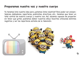 Preparamos nuestra voz y nuestro cuerpo
Ya tenemos lista nuestra idea pero ¿estamos listos nosotros? Para poder ser presen-
tadores, dobladores, reporteros, publicistas, directivos, etc., tenemos que tener un
total control de nuestro cuerpo y nuestra voz. Así, seremos capaces de proyectar
sin tener que gritar, podremos doblar nuestros dibus favoritos utilizando distintos
registros y ser los reporteros estrella de la televisión.
9
 