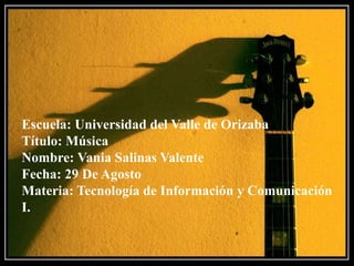 Escuela: Universidad del Valle de Orizaba
Título: Música
Nombre: Vania Salinas Valente
Fecha: 29 De Agosto
Materia: Tecnología de Información y Comunicación
I.
 