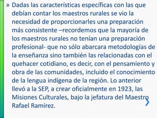 » Dadas las características específicas con las que
debían contar los maestros rurales se vio la
necesidad de proporcionarles una preparación
más consistente –recordemos que la mayoría de
los maestros rurales no tenían una preparación
profesional- que no sólo abarcara metodologías de
la enseñanza sino también las relacionadas con el
quehacer cotidiano, es decir, con el pensamiento y
obra de las comunidades, incluido el conocimiento
de la lengua indígena de la región. Lo anterior
llevó a la SEP, a crear oficialmente en 1923, las
Misiones Culturales, bajo la jefatura del Maestro
Rafael Ramírez.

 