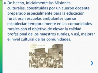» De hecho, inicialmente las Misiones
culturales, constituidas por un cuerpo docente
preparado especialmente para la educación
rural, eran escuelas ambulantes que se
establecían temporalmente en las comunidades
rurales con el objetivo de elevar la calidad
profesional de los maestros rurales, y así, mejorar
el nivel cultural de las comunidades.

 