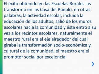 El éxito obtenido en las Escuelas Rurales las
transformó en las Casa del Pueblo, en otras
palabras, la actividad escolar, incluida la
educación de los adultos, salió de los muros
escolares hacia la comunidad y ésta entró a su
vez a los recintos escolares, naturalmente el
maestro rural era el eje alrededor del cual
giraba la transformación socio-económica y
cultural de la comunidad, el maestro era el
promotor social por excelencia.

 