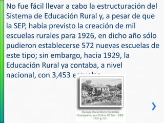 No fue fácil llevar a cabo la estructuración del
Sistema de Educación Rural y, a pesar de que
la SEP, había previsto la creación de mil
escuelas rurales para 1926, en dicho año sólo
pudieron establecerse 572 nuevas escuelas de
este tipo; sin embargo, hacia 1929, la
Educación Rural ya contaba, a nivel
nacional, con 3,453 escuelas.

 