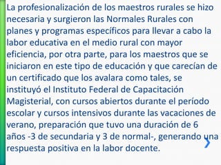 La profesionalización de los maestros rurales se hizo
necesaria y surgieron las Normales Rurales con
planes y programas específicos para llevar a cabo la
labor educativa en el medio rural con mayor
eficiencia, por otra parte, para los maestros que se
iniciaron en este tipo de educación y que carecían de
un certificado que los avalara como tales, se
instituyó el Instituto Federal de Capacitación
Magisterial, con cursos abiertos durante el período
escolar y cursos intensivos durante las vacaciones de
verano, preparación que tuvo una duración de 6
años -3 de secundaria y 3 de normal-, generando una
respuesta positiva en la labor docente.

 