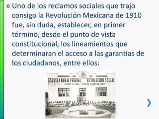 » Uno de los reclamos sociales que trajo
consigo la Revolución Mexicana de 1910
fue, sin duda, establecer, en primer
término, desde el punto de vista
constitucional, los lineamientos que
determinaran el acceso a las garantías de
los ciudadanos, entre ellos:

 