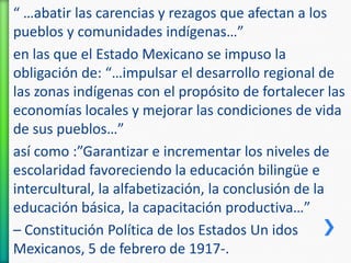 “ …abatir las carencias y rezagos que afectan a los
pueblos y comunidades indígenas…”
en las que el Estado Mexicano se impuso la
obligación de: “…impulsar el desarrollo regional de
las zonas indígenas con el propósito de fortalecer las
economías locales y mejorar las condiciones de vida
de sus pueblos…”
así como :”Garantizar e incrementar los niveles de
escolaridad favoreciendo la educación bilingüe e
intercultural, la alfabetización, la conclusión de la
educación básica, la capacitación productiva…”
– Constitución Política de los Estados Un idos
Mexicanos, 5 de febrero de 1917-.

 
