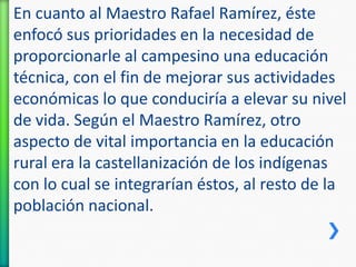 En cuanto al Maestro Rafael Ramírez, éste
enfocó sus prioridades en la necesidad de
proporcionarle al campesino una educación
técnica, con el fin de mejorar sus actividades
económicas lo que conduciría a elevar su nivel
de vida. Según el Maestro Ramírez, otro
aspecto de vital importancia en la educación
rural era la castellanización de los indígenas
con lo cual se integrarían éstos, al resto de la
población nacional.

 