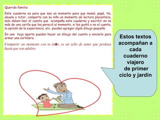 Estos textos acompañan a cada cuaderno viajero de primer ciclo y jardín Querida familia: Este cuaderno es para que sea un momento para que mamá, papá, tía, abuela o tutor, comparta con su niño un momento de lectura placentera, solo deben leer el cuento que  acompaña este cuaderno y escribir en no más de una carilla que les pareció el momento, si les gustó o no el cuento, la opinión de la experiencia, etc. pueden agregar algún dibujo pequeño  En una  hoja aparte pueden hacer un dibujo del cuento y enviarlo para armar una cartelera. Compartir un momento con tu ni ñ o, es un sello de amor que perdura hasta que son adultos .  