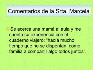 Comentarios de la Srta. Marcela Se acerca una mamá al aula y me cuenta su experiencia con el cuaderno viajero: “hacía mucho tiempo que no se disponían, como familia a compartir algo todos juntos”. 