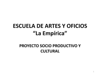 ESCUELA DE ARTES Y OFICIOS
“La Empírica”
PROYECTO SOCIO PRODUCTIVO Y
CULTURAL
1
 