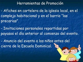 Herramientas de Promoción Afiches en cartelera de la iglesia local, en el complejo habitacional y en el barrio “las precarias”. Invitaciones personales repartidas por payasos el día anterior al comienzo del evento. Anuncio del evento a los niños antes del cierre de la Escuela Dominical. 