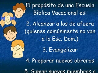 El propósito de una Escuela Bíblica Vacacional es: 2. Alcanzar a los de afuera (quienes comúnmente no van a la Esc. Dom.) 3. Evangelizar 4. Preparar nuevos obreros 5. Sumar nuevos miembros a la Iglesia 
