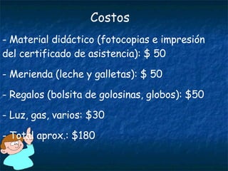 Costos Material didáctico (fotocopias e impresión del certificado de asistencia): $ 50 Merienda (leche y galletas): $ 50 Regalos (bolsita de golosinas, globos): $50 Luz, gas, varios: $30 Total aprox.: $180 