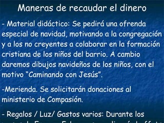 Maneras de recaudar el dinero Material didáctico: Se pedirá una ofrenda especial de navidad, motivando a la congregación y a los no creyentes a colaborar en la formación cristiana de los niños del barrio. A cambio daremos dibujos navideños de los niños, con el motivo “Caminando con Jesús”. Merienda. Se solicitarán donaciones al ministerio de Compasión. Regalos / Luz/ Gastos varios: Durante los meses de Enero y Febrero se realizarán buffets a favor del proyecto. 