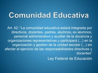 Art. 42: “La comunidad educativa estará integrada por
directivos, docentes, padres, alumnos, ex alumnos,
personal administrativo y auxiliar de la docencia y
organizaciones representativas y participará (...) en la
organización y gestión de la unidad escolar (...) sin
afectar el ejercicio de las responsabilidades directivas y
docentes”
Ley Federal de Educación
 