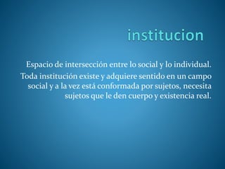 Espacio de intersección entre lo social y lo individual.
Toda institución existe y adquiere sentido en un campo
social y a la vez está conformada por sujetos, necesita
sujetos que le den cuerpo y existencia real.
 