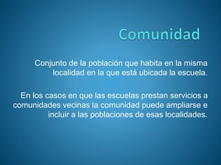 Conjunto de la población que habita en la misma
localidad en la que está ubicada la escuela.
En los casos en que las escuelas prestan servicios a
comunidades vecinas la comunidad puede ampliarse e
incluir a las poblaciones de esas localidades.
 