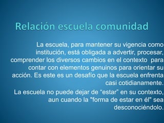 La escuela, para mantener su vigencia como
institución, está obligada a advertir, procesar,
comprender los diversos cambios en el contexto para
contar con elementos genuinos para orientar su
acción. Es este es un desafío que la escuela enfrenta
casi cotidianamente.
La escuela no puede dejar de “estar” en su contexto,
aun cuando la "forma de estar en él" sea
desconociéndolo.
 