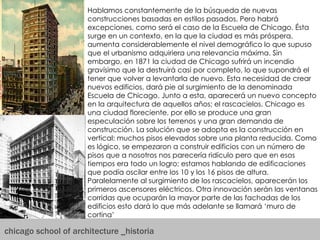 chicago school of architecture _historia Hablamos constantemente de la búsqueda de nuevas construcciones basadas en estilos pasados. Pero habrá excepciones, como será el caso de la Escuela de Chicago. Ésta surge en un contexto, en la que la ciudad es más próspera, aumenta considerablemente el nivel demográfico lo que supuso que el urbanismo adquiriera una relevancia máxima. Sin embargo, en 1871 la ciudad de Chicago sufrirá un incendio gravísimo que la destruirá casi por completo, lo que supondrá el tener que volver a levantarla de nuevo. Esta necesidad de crear nuevos edificios, dará pie al surgimiento de la denominada Escuela de Chicago. Junto a esta, aparecerá un nuevo concepto en la arquitectura de aquellos años; el rascacielos. Chicago es una ciudad floreciente, por ello se produce una gran especulación sobre los terrenos y una gran demanda de construcción. La solución que se adopta es la construcción en vertical: muchos pisos elevados sobre una planta reducida. Como es lógico, se empezaron a construir edificios con un número de pisos que a nosotros nos parecería ridículo pero que en esos tiempos era todo un logro; estamos hablando de edificaciones que podía oscilar entre los 10 y los 16 pisos de altura. Paralelamente al surgimiento de los rascacielos, aparecerán los primeros ascensores eléctricos. Otra innovación serán las ventanas corridas que ocuparán la mayor parte de las fachadas de los edificios esto dará lo que más adelante se llamará ‘muro de cortina’  