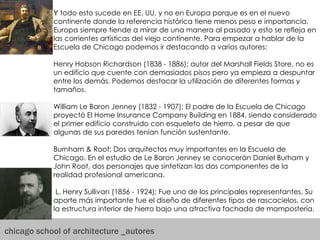 chicago school of architecture _autores Y  todo esto sucede en EE. UU. y no en Europa porque es en el nuevo continente donde la referencia histórica tiene menos peso e importancia. Europa siempre tiende a mirar de una manera al pasado y esto se refleja en las corrientes artísticas del viejo continente. Para empezar a hablar de la Escuela de Chicago podemos ir destacando a varios autores: Henry Hobson Richardson (1838 - 1886); autor del Marshall Fields Store, no es un edificio que cuente con demasiados pisos pero ya empieza a despuntar entre los demás. Podemos destacar la utilización de diferentes formas y tamaños.  William Le Baron Jenney (1832 - 1907); El padre de la Escuela de Chicago proyectó El Home Insurance Company Building en 1884, siendo considerado el primer edificio construido con esqueleto de hierro, a pesar de que algunas de sus paredes tenían función sustentante. Burnham & Root; Dos arquitectos muy importantes en la Escuela de Chicago. En el estudio de Le Baron Jenney se conocerán Daniel Burham y John Root, dos personajes que sintetizan las dos componentes de la realidad profesional americana. L. Henry Sullivan (1856 - 1924); Fue uno de los principales representantes. Su aporte más importante fue el diseño de diferentes tipos de rascacielos, con la estructura interior de hierro bajo una atractiva fachada de mampostería.  