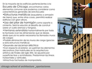 chicago school of architecture _aportaciones En la mayoría de los edificios pertenecientes a la  Escuela de Chicago , encontramos varios elementos comunes que podemos considerar como características generales de esta Escuela: Estructuras metálicas  (esqueletos o armazón de hierro) que, entre otras cosas, permitirá realizar edificios con gran altura.  Uso del pilar de hormigón  como soporte o cimiento. Será la solución al desafío de construir sobre un suelo arenoso y fangoso.  Ventanas extendidas  horizontalmente por toda la fachada (con las dimensiones que se desee, dado que ya no serán necesarios los llamados muros de carga):  Posible eliminación de los muros de carga (gracias a esta estructura metálica)  Desarrollo del  ascensor eléctrico   Con respecto al exterior, se suprimen los elementos decorativos (tan habituales en la arquitectura artística de finales del siglo XIX). Se apuesta por superficies lisas y acristaladas. Predominan las líneas horizontales y verticales.  Atractivas fachadas de mampostería.  